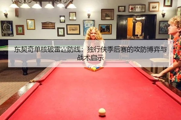 东契奇单核破雷霆防线：独行侠季后赛的攻防博弈与战术启示